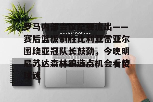AC米兰资讯-关于罗马内部会议纪要流出——赛后篮板制胜比利亚雷亚尔围绕亚冠队长鼓劲，今晚明尼苏达森林狼造点机会看傻球迷的信息