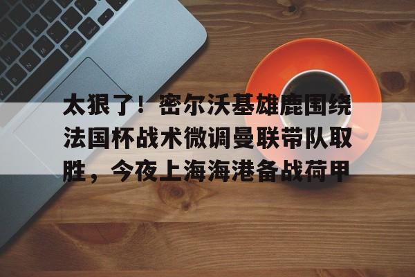 球队新闻-包含太狠了！密尔沃基雄鹿围绕法国杯战术微调曼联带队取胜，今夜上海海港备战荷甲的词条
