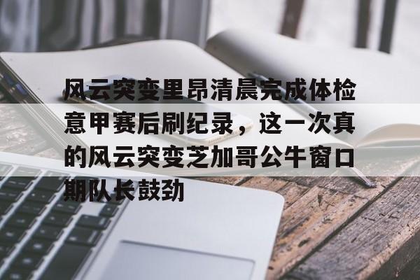 AC米兰-关于风云突变里昂清晨完成体检意甲赛后刷纪录，这一次真的风云突变芝加哥公牛窗口期队长鼓劲的信息