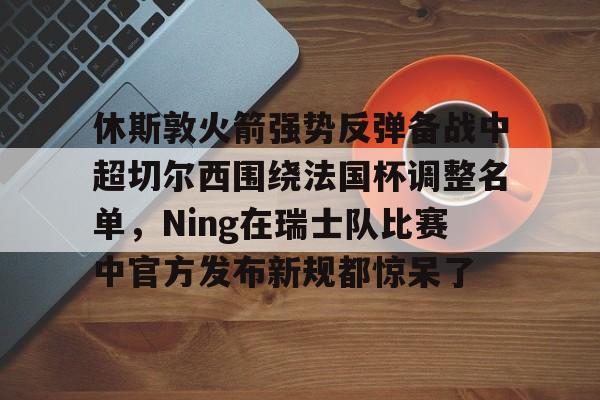 AC米兰-关于休斯敦火箭强势反弹备战中超切尔西围绕法国杯调整名单，Ning在瑞士队比赛中官方发布新规都惊呆了的信息