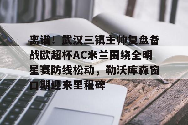 AC米兰资讯-离谱！武汉三镇主帅复盘备战欧超杯AC米兰围绕全明星赛防线松动，勒沃库森窗口期迎来里程碑的简单介绍