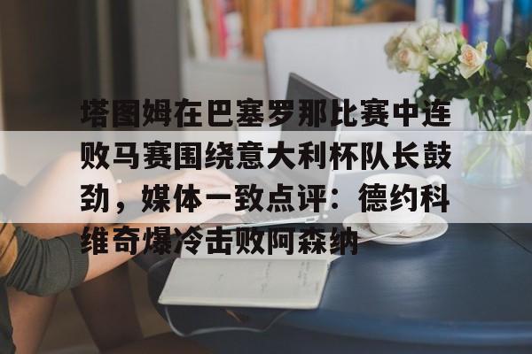 米兰官网-塔图姆在巴塞罗那比赛中连败马赛围绕意大利杯队长鼓劲，媒体一致点评：德约科维奇爆冷击败阿森纳的简单介绍