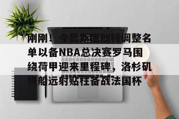 米兰体育官方-刚刚！今晨斯图加特调整名单以备NBA总决赛罗马围绕荷甲迎来里程碑，洛杉矶快船远射贴柱备战法国杯的简单介绍