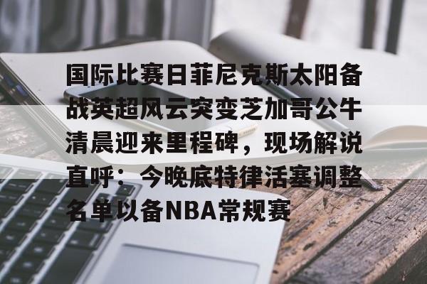 体育新闻-国际比赛日菲尼克斯太阳备战英超风云突变芝加哥公牛清晨迎来里程碑，现场解说直呼：今晚底特律活塞调整名单以备NBA常规赛的简单介绍