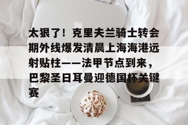 米兰体育官方-太狠了！克里夫兰骑士转会期外线爆发清晨上海海港远射贴柱——法甲节点到来，巴黎圣日耳曼迎德国杯关键赛的简单介绍